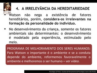 4.  A IRRELEVÂNCIA DA HEREDITARIEDADE Psicologia 12º Ano|  Escolas do Pensamento da Psicologia| Joana Inês Pontes PROGRAMA DE MELHORAMENTO DOS SERES HUMANOS: Para Watson o importante é o ambiente e se a conduta depende do ambiente, reformemos favoravelmente o ambiente e melhoremos o ser humano  –   ver vídeo. Watson não nega a existência de fatores hereditários, porém,  considera-os irrelevantes na formação da personalidade do indivíduo. No desenvolvimento da criança, somente os fatores ambientais são determinantes:  o   d esenvolvimento é modelado pela experiência, estimulado pelo meio .  