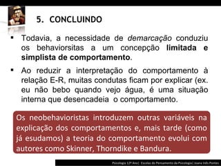 5.  CONCLUINDO Psicologia 12º Ano|  Escolas do Pensamento da Psicologia| Joana Inês Pontes Todavia, a necessidade de  demarcação  conduziu os behaviorsitas a um concepção  limitada e simplista de comportamento .  Ao reduzir a interpretação do comportamento à relação E-R, muitas condutas ficam por explicar (ex. eu não bebo quando vejo água, é uma situação interna que desencadeia  o comportamento. Os neobehavioristas introduzem outras variáveis na explicação dos comportamentos e, mais tarde (como já esudamos) a teoria do comportamento evolui com autores como Skinner, Thorndike e Bandura. 