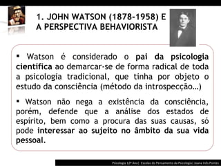 1. JOHN WATSON (1878-1958) E A PERSPECTIVA BEHAVIORISTA Psicologia 12º Ano|  Escolas do Pensamento da Psicologia| Joana Inês Pontes Watson é considerado o  pai da psicologia científica  ao demarcar-se de forma radical de toda a psicologia tradicional, que tinha por objeto o estudo da consciência (método da introspecção …) Watson não nega a existência da consciência, porém, defende que a análise dos estados de espírito, bem como a procura das suas causas, só pode  interessar ao sujeito no âmbito da sua vida pessoal. 