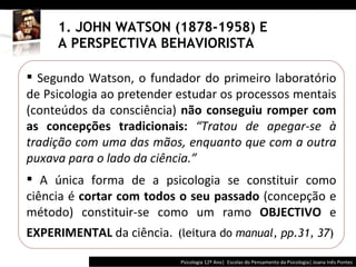 1. JOHN WATSON (1878-1958) E A PERSPECTIVA BEHAVIORISTA Psicologia 12º Ano|  Escolas do Pensamento da Psicologia| Joana Inês Pontes Segundo Watson, o fundador do primeiro laboratório de Psicologia ao pretender estudar os processos mentais (conteúdos da consciência)  não conseguiu romper com as concepções tradicionais:  “ Tratou de apegar-se à tradição com uma das mãos, enquanto que com a outra puxava para o lado da ciência. ” A única forma de a psicologia se constituir como ciência é  cortar com todos o seu passado  (concepção e método) constituir-se como um ramo  OBJECTIVO  e  EXPERIMENTAL  da ciência.   (leitura do  manual, pp.31, 37 ) 