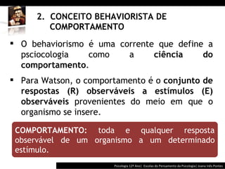 2.  CONCEITO BEHAVIORISTA DE    COMPORTAMENTO Psicologia 12º Ano|  Escolas do Pensamento da Psicologia| Joana Inês Pontes COMPORTAMENTO:  toda e qualquer resposta observável de um organismo a um determinado estímulo.   O behaviorismo é uma corrente que define a psciocologia como a  ciência do comportamento . Para Watson, o comportamento é o  conjunto de respostas (R) observáveis a estímulos (E) observáveis  provenientes do meio em que o organismo se insere. 
