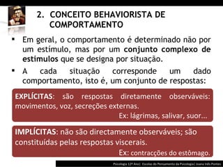 2.  CONCEITO BEHAVIORISTA DE    COMPORTAMENTO Psicologia 12º Ano|  Escolas do Pensamento da Psicologia| Joana Inês Pontes EXPLÍCITAS : são respostas diretamente observáveis: movimentos, voz, secreções externas. Ex: lágrimas, salivar, suor... Em geral, o comportamento é determinado não por um estímulo, mas por um  conjunto complexo de estímulos  que se designa por situação. A cada situação corresponde um dado comportamento, isto é, um conjunto de respostas: IMPLÍCITAS : não são directamente observáveis; são constituídas pelas respostas viscerais.  Ex:  contracções do estômago. 