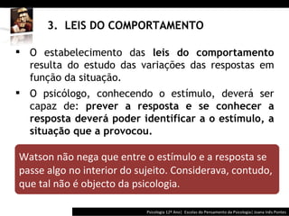 3.  LEIS DO COMPORTAMENTO Psicologia 12º Ano|  Escolas do Pensamento da Psicologia| Joana Inês Pontes O estabelecimento das  leis do comportamento  resulta do estudo das variações das respostas em função da situação.  O psicólogo, conhecendo o estímulo, deverá ser capaz de:  prever a resposta e se conhecer a resposta deverá poder identificar a o estímulo, a situação que a provocou. Watson não nega que entre o estímulo e a resposta se passe algo no interior do sujeito. Considerava, contudo, que tal não é objecto da psicologia. 
