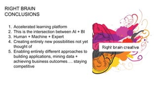 RIGHT BRAIN
CONCLUSIONS
1. Accelerated learning platform
2. This is the intersection between AI + BI
3. Human + Machine + Expert
4. Creating entirely new possibilities not yet
thought of
5. Enabling entirely different approaches to
building applications, mining data +
achieving business outcomes…. staying
competitive
 