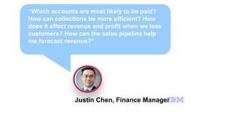 “Which accounts are most likely to be paid?
How can collections be more efficient? How
does it affect revenue and profit when we lose
customers? How can the sales pipeline help
me forecast revenue?”
Justin Chen, Finance Manager
 