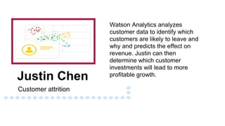 Justin Chen
Customer attrition
Watson Analytics analyzes
customer data to identify which
customers are likely to leave and
why and predicts the effect on
revenue. Justin can then
determine which customer
investments will lead to more
profitable growth.
 