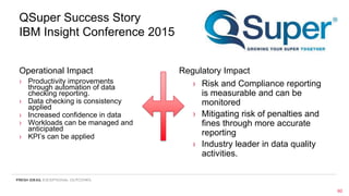 QSuper Success Story
IBM Insight Conference 2015
Operational Impact
› Productivity improvements
through automation of data
checking reporting.
› Data checking is consistency
applied
› Increased confidence in data
› Workloads can be managed and
anticipated
› KPI’s can be applied
Regulatory Impact
› Risk and Compliance reporting
is measurable and can be
monitored
› Mitigating risk of penalties and
fines through more accurate
reporting
› Industry leader in data quality
activities.
60
 