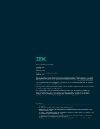 F O O T N O T E S
IBM Research
IDC, Worldwide Internet of Things Forecast, 2015-2020, Doc #256397, May 2015.
Business Insider, “The ‘Internet of Things’ will be the world’s most massive device market and save companies billions of dollars,”
John Greenough, April 14, 2015.
IDC, “Internet of Things: New Worldwide Demand Side Research on Perceptions and Plans for Adoption 2015,” September 10, 2015,
http://www.idc.com/getdoc.jsp?containerId=IDC_P33002
IBM case study, http://www-01.ibm.com/common/ssi/cgi-bin/ssialias?subtype=AB&infotype=PM&appname=CLDE_MS_MS_
USEN&htmlfid=MSC03009USEN&attachment=MSC03009USEN.PDF
IBM, “IBM Launches Industry’s First Consulting Practice Dedicated to Cognitive Business,” press release, October 6, 2015
1, 2, 9–14
3 , 4, 5
6
7
8
15
© Copyright IBM Corporation 2015
Software Group
Route 100
Somers NY 10589
Produced in the United States of America
December 2015
IBM, the IBM logo, and ibm.com are trademarks of International Business Machines Corp., registered in many jurisdic-
tions worldwide. Other product and service names might be trademarks of IBM or other companies. A current list of
IBM trademarks is available on the web at “Copyright and trademark information” at ibm.com/legal/copytrade.shtml
This document is current as of the initial date of publication and may be changed by IBM at any time. Not all offerings
are available in every country in which IBM operates.
The client examples cited are presented for illustrative purposes only. Actual performance results may vary depending
on specific configurations and operating conditions.
THE INFORMATION IN THIS DOCUMENT IS PROVIDED “AS IS” WITHOUT ANY WARRANTY, EXPRESS OR
IMPLIED, INCLUDING WITHOUT ANY WARRANTIES OF MERCHANTABILITY, FITNESS FOR A PARTICULAR
PURPOSE AND ANY WARRANTY OR CONDITION OF NON-INFRINGEMENT. IBM products are warranted
according to the terms and conditions of the agreements under which they are provided.
 