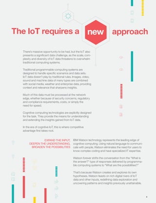 There’s massive opportunity to be had, but the IoT also
presents a signiﬁcant data challenge, as the scale, com-
plexity and diversity of IoT data threatens to overwhelm
traditional computing systems.
Traditional programmable computing systems are
designed to handle speciﬁc scenarios and data sets.
IoT data doesn’t play by traditional rules. Images, video,
sound and machine data of many types are combined
with social media, weather and enterprise data, providing
context and relevance that sharpens insights.
Much of this data must be processed at the network
edge, whether because of security concerns, regulatory
and compliance requirements, costs, or simply the
need for speed.
Cognitive computing technologies are explicitly designed
for the task. They provide the means for understanding
and extending the insights gained from IoT data.
In the era of cognitive IoT, this is where competitive
advantage ﬁrst takes root.
The IoT requires a new
IBM Watson technology represents the leading edge of
cognitive computing. Using natural language to communi-
cate with people, Watson eliminates the need for users to
know complex coding and have specialized IT expertise.
Watson forever shifts the conversation from the "What is
the answer?" type of responses delivered by programma-
ble computing systems to "What are the possibilities?”
That’s because Watson creates and explores its own
hypotheses. Watson feasts on rich digital rivers of IoT
data and other inputs, redeﬁning data exploration and
uncovering patterns and insights previously unattainable.
approach
EXPAND THE INPUT,
DEEPEN THE UNDERSTANDING,
BROADEN THE POSSIBILITIES
4
 