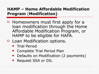 HAMP – Home Affordable Modification Program  ( Modification) Homeowners must first apply for a loan modification through the Home Affordable Modification Program, or HAMP to be eligible for HAFA.  Loan Modification options. Trial Period Complete Trial Period Plan  Defaults on Modification (2 payments) Request SSA or DIL  