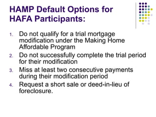 HAMP Default Options for HAFA Participants: Do not qualify for a trial mortgage modification under the Making Home Affordable Program Do not successfully complete the trial period for their modification Miss at least two consecutive payments during their modification period Request a short sale or deed-in-lieu of foreclosure.  