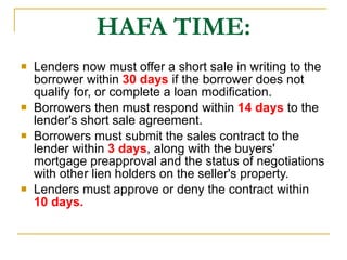 HAFA TIME: Lenders now must offer a short sale in writing to the borrower within  30 days  if the borrower does not qualify for, or complete a loan modification. Borrowers then must respond within  14 days  to the lender's short sale agreement.  Borrowers must submit the sales contract to the lender within  3 days , along with the buyers' mortgage preapproval and the status of negotiations with other lien holders on the seller's property.  Lenders must approve or deny the contract within  10 days. 