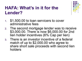 HAFA: What’s in it for the Lender?  $1,500.00 to loan servicers to cover administrative fees The second mortgage lender was to receive $3,000.00. There is now $6,000.00 for 2nd lien holder incentives (6% Cap per lien) There is an investor incentive of a federal match of up to $2,000.00 who agree to share short sale proceeds with second lien holders 