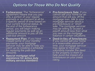 Options for Those Who Do Not Qualify   Forbearance:  The “forbearance” agreement means that you pay only a portion of your regular payment or no payment at all for a specific period of time based on your current financial status. At the end of the forbearance period, you will begin making regular payments as well as an additional amount to pay off the past-due amount.  Repayment Plan:  If you have missed some of your monthly payments, your mortgage servicer may be able to help you catch up by creating a schedule for repaying the past-due amounts.  Special mortgage relief assistance for  active duty military service members . Pre-foreclosure Sale:  If you cannot sell your home for an amount that will pay off the mortgage loan, talk to your mortgage servicer about a pre-foreclosure or “short” sale. The mortgage servicer may be willing to accept a payoff amount less than what you owe on the mortgage balance in certain situations.  Deed-in-lieu of foreclosure:  If you cannot sell your home in a reasonable amount of time, your mortgage servicer may agree to have you voluntarily transfer the deed to the property to them to help avoid the impact of a foreclosure on your credit rating. 