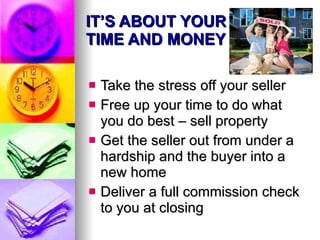 IT’S ABOUT YOUR TIME AND MONEY Take the stress off your seller Free up your time to do what you do best – sell property Get the seller out from under a hardship and the buyer into a new home Deliver a full commission check to you at closing 