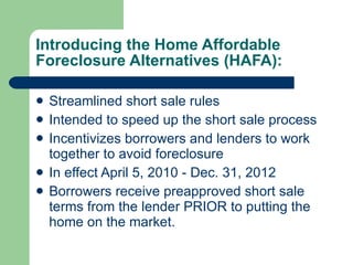 Introducing the Home Affordable Foreclosure Alternatives (HAFA): Streamlined short sale rules  Intended to speed up the short sale process Incentivizes borrowers and lenders to work together to avoid foreclosure In effect April 5, 2010 - Dec. 31, 2012  Borrowers receive preapproved short sale terms from the lender PRIOR to putting the home on the market.  