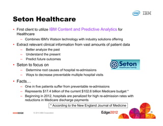 #IBMEDGE © 2012 IBM Corporation
Seton Healthcare
• First client to utilize IBM Content and Predictive Analytics for
Healthcare
– Combines IBM's Watson technology with industry solutions offering
• Extract relevant clinical information from vast amounts of patient data
– Better analyze the past
– Understand the present
– Predict future outcomes
• Seton to focus on
– Determine root causes of hospital re-admissions
– Ways to decrease preventable multiple hospital visits
• Facts…
– One in five patients suffer from preventable re-admissions
– Represents $17.4 billion of the current $102.6 billion Medicare budget *
– Beginning in 2012, hospitals are penalized for high re-admission rates with
reductions in Medicare discharge payments
* According to the New England Journal of Medicine
34
 