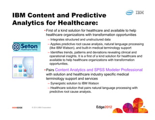 #IBMEDGE © 2012 IBM Corporation
• First of a kind solution for healthcare and available to help
healthcare organizations with transformation opportunities
– Integrates structured and unstructured data
– Applies predictive root cause analysis, natural language processing
(like IBM Watson), and built-in medical terminology support
– Identifies trends, patterns and deviations revealing clinical and
operational insights. It is a first of a kind solution for healthcare and
available to help healthcare organizations with transformation
opportunities.
• Pairs Content Analytics and SPSS Modeler Professional
with solution and healthcare industry specific medical
terminology support and services
– Synergistic solution to IBM Watson
– Healthcare solution that pairs natural language processing with
predictive root cause analysis.
IBM Content and Predictive
Analytics for Healthcare:
35
 