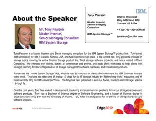 #IBMEDGE © 2012 IBM Corporation
About the Speaker
Mr. Tony Pearson
Master Inventor,
Senior Managing Consultant
IBM System Storage
Tony Pearson is a Master Inventor and Senior managing consultant for the IBM System Storage™ product line. Tony joined
IBM Corporation in 1986 in Tucson, Arizona, USA, and has lived there ever since. In his current role, Tony presents briefings on
storage topics covering the entire System Storage product line, Tivoli storage software products, and topics related to Cloud
Computing. He interacts with clients, speaks at conferences and events, and leads client workshops to help clients with
strategic planning for IBM’s integrated set of storage management software, hardware, and virtualization products.
Tony writes the “Inside System Storage” blog, which is read by hundreds of clients, IBM sales reps and IBM Business Partners
every week. This blog was rated one of the top 10 blogs for the IT storage industry by “Networking World” magazine, and #1
most read IBM blog on IBM’s developerWorks. The blog has been published in series of books, Inside System Storage: Volume
I through IV.
Over the past years, Tony has worked in development, marketing and customer care positions for various storage hardware and
software products. Tony has a Bachelor of Science degree in Software Engineering, and a Master of Science degree in
Electrical Engineering, both from the University of Arizona. Tony holds 19 IBM patents for inventions on storage hardware and
software products.
9000 S. Rita Road
Bldg 9070 Mail 9070
Tucson, AZ 85744
+1 520-799-4309 (Office)
tpearson@us.ibm.com
Tony Pearson
Master Inventor,
Senior Managing
Consultant
IBM System Storage™
 