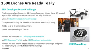 2
1500 Drones Are Ready To Fly
IBM Developer Drone Challenge
Challenge runs from November 12 through December 16 and those 18 years of
age or older residing in the US and Canada are eligible to enter
Enter at https://developer.ibm.com/contest
Once per week during the 5 weeks of the contest a random drawing
Will be held to determine the winners
(watch for the drawing on Twitch)
Winners will receive a DJI Tello programmable drone,
an IBM Developer T-shirt, and an IBM Developer laptop sticker
Winners will also receive a special code to unlock more challenges and given
the opportunity to contribute back to the challenge
#IBMDroneDrop
 