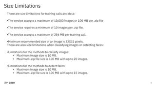 Size Limitations
26
There are size limitations for training calls and data:
•The service accepts a maximum of 10,000 images or 100 MB per .zip file
•The service requires a minimum of 10 images per .zip file.
•The service accepts a maximum of 256 MB per training call.
•Minimum recommended size of an image is 32X32 pixels.
There are also size limitations when classifying images or detecting faces:
•Limitations for the methods to classify images:
• Maximum image size is 10 MB.
• Maximum .zip file size is 100 MB with up to 20 images.
•Limitations for the methods to detect faces:
• Maximum image size is 10 MB.
• Maximum .zip file size is 100 MB with up to 15 images.
 