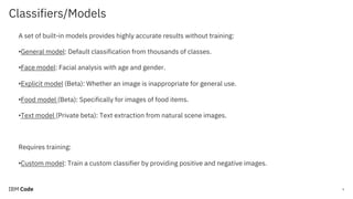 Classifiers/Models
9
A set of built-in models provides highly accurate results without training:
•General model: Default classification from thousands of classes.
•Face model: Facial analysis with age and gender.
•Explicit model (Beta): Whether an image is inappropriate for general use.
•Food model (Beta): Specifically for images of food items.
•Text model (Private beta): Text extraction from natural scene images.
Requires training:
•Custom model: Train a custom classifier by providing positive and negative images.
 