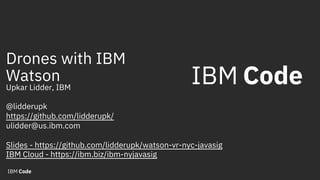 Drones with IBM
Watson
Upkar Lidder, IBM
@lidderupk
https://github.com/lidderupk/
ulidder@us.ibm.com
Slides - https://github.com/lidderupk/watson-vr-nyc-javasig
IBM Cloud - https://ibm.biz/ibm-nyjavasig
 