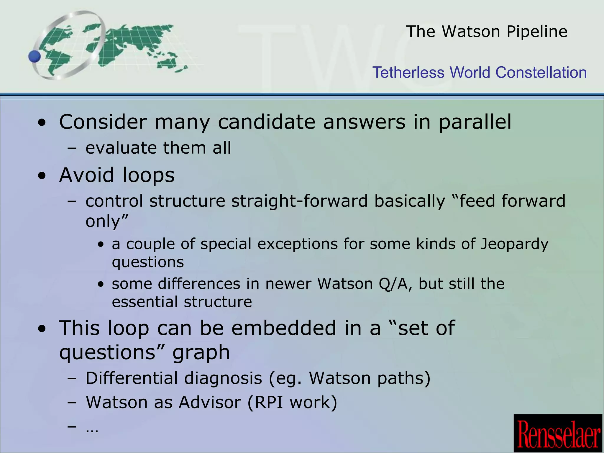 The Watson Pipeline 
Tetherless World Constellation 
• Consider many candidate answers in parallel 
– evaluate them all 
• Avoid loops 
– control structure straight-forward basically “feed forward 
only” 
• a couple of special exceptions for some kinds of Jeopardy 
questions 
• some differences in newer Watson Q/A, but still the 
essential structure 
• This loop can be embedded in a “set of 
questions” graph 
– Differential diagnosis (eg. Watson paths) 
– Watson as Advisor (RPI work) 
– … 
 