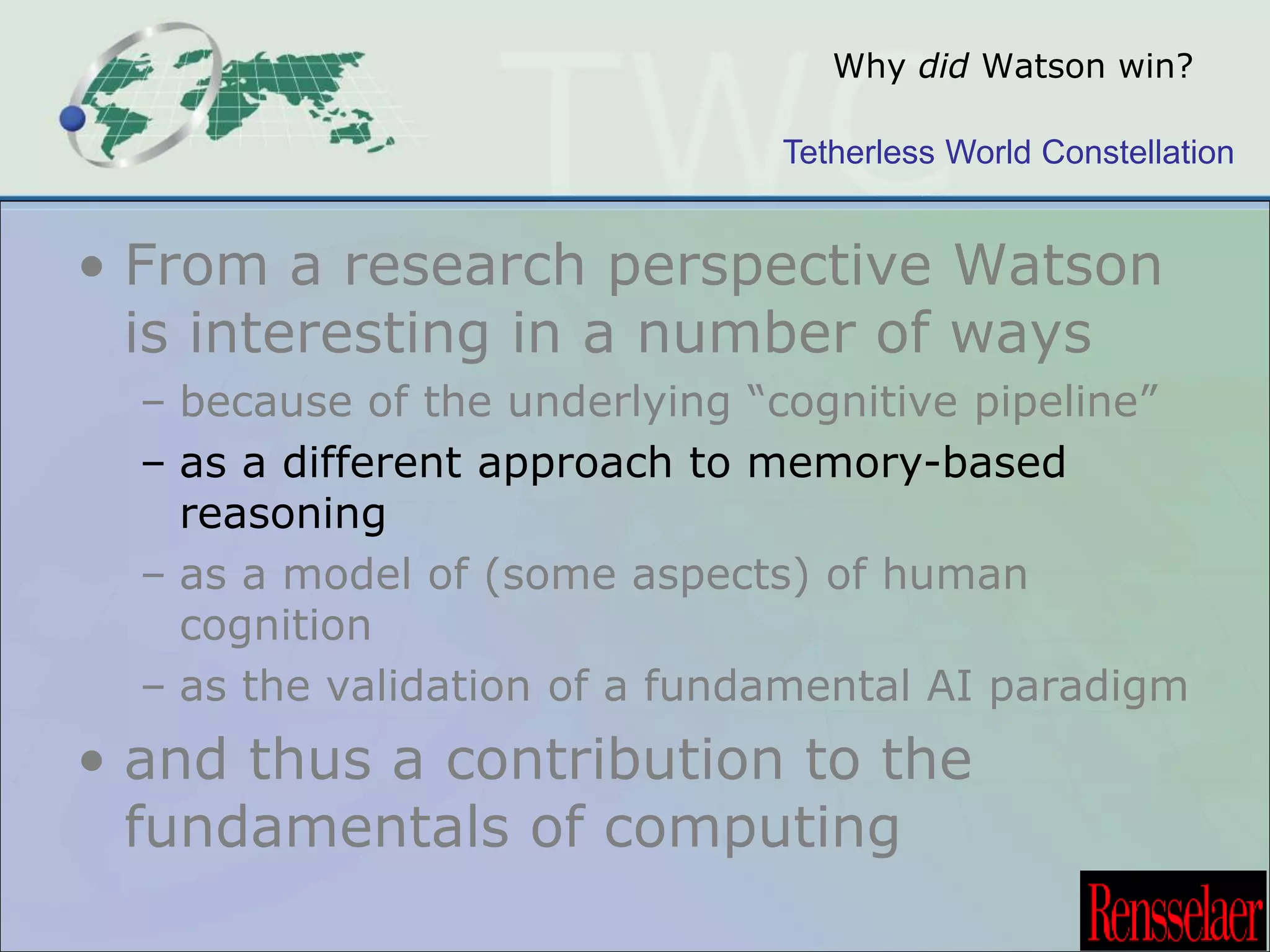 Why did Watson win? 
Tetherless World Constellation 
• From a research perspective Watson 
is interesting in a number of ways 
– because of the underlying “cognitive pipeline” 
– as a different approach to memory-based 
reasoning 
– as a model of (some aspects) of human 
cognition 
– as the validation of a fundamental AI paradigm 
• and thus a contribution to the 
fundamentals of computing 
 