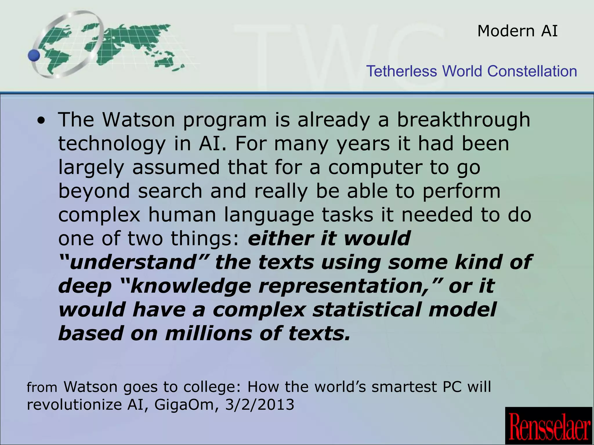 Modern AI 
Tetherless World Constellation 
• The Watson program is already a breakthrough 
technology in AI. For many years it had been 
largely assumed that for a computer to go 
beyond search and really be able to perform 
complex human language tasks it needed to do 
one of two things: either it would 
“understand” the texts using some kind of 
deep “knowledge representation,” or it 
would have a complex statistical model 
based on millions of texts. 
from Watson goes to college: How the world’s smartest PC will 
revolutionize AI, GigaOm, 3/2/2013 
 