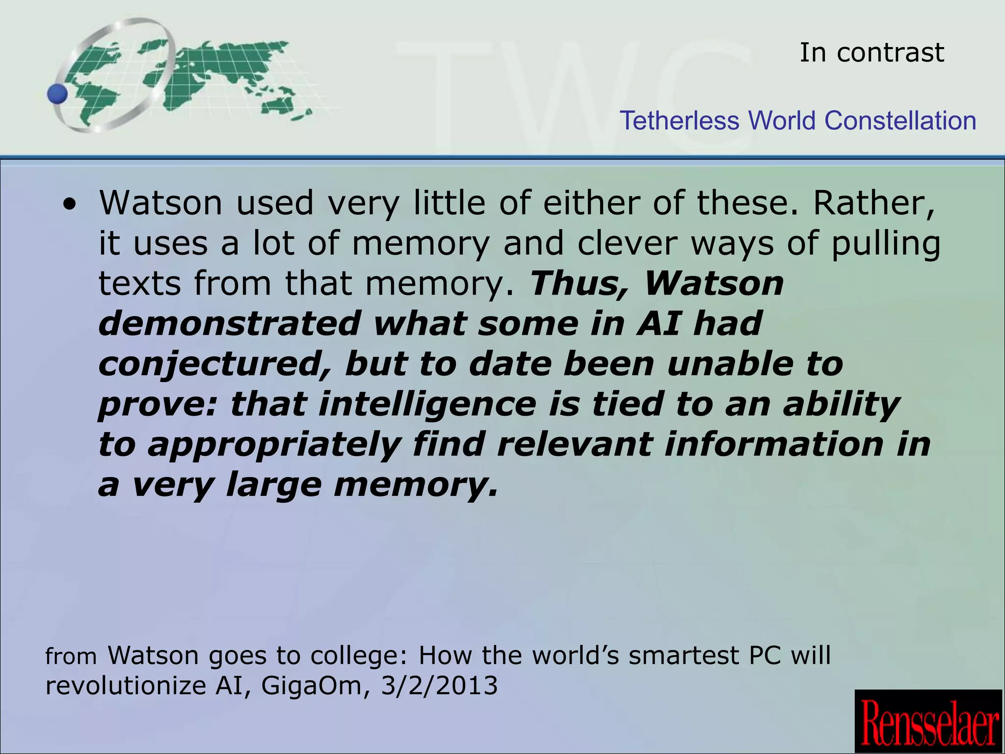 In contrast 
Tetherless World Constellation 
• Watson used very little of either of these. Rather, 
it uses a lot of memory and clever ways of pulling 
texts from that memory. Thus, Watson 
demonstrated what some in AI had 
conjectured, but to date been unable to 
prove: that intelligence is tied to an ability 
to appropriately find relevant information in 
a very large memory. 
from Watson goes to college: How the world’s smartest PC will 
revolutionize AI, GigaOm, 3/2/2013 
 