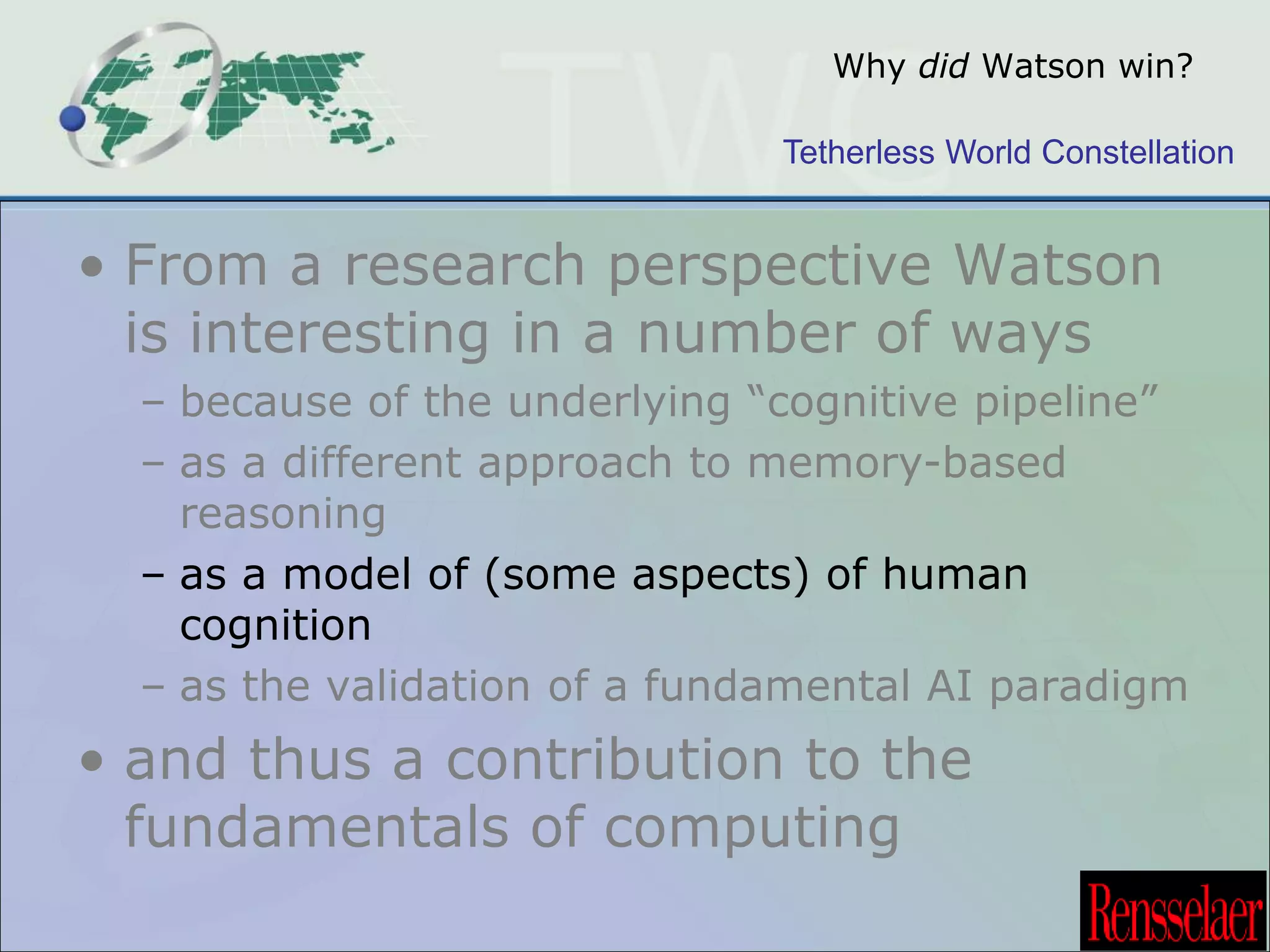 Why did Watson win? 
Tetherless World Constellation 
• From a research perspective Watson 
is interesting in a number of ways 
– because of the underlying “cognitive pipeline” 
– as a different approach to memory-based 
reasoning 
– as a model of (some aspects) of human 
cognition 
– as the validation of a fundamental AI paradigm 
• and thus a contribution to the 
fundamentals of computing 
 