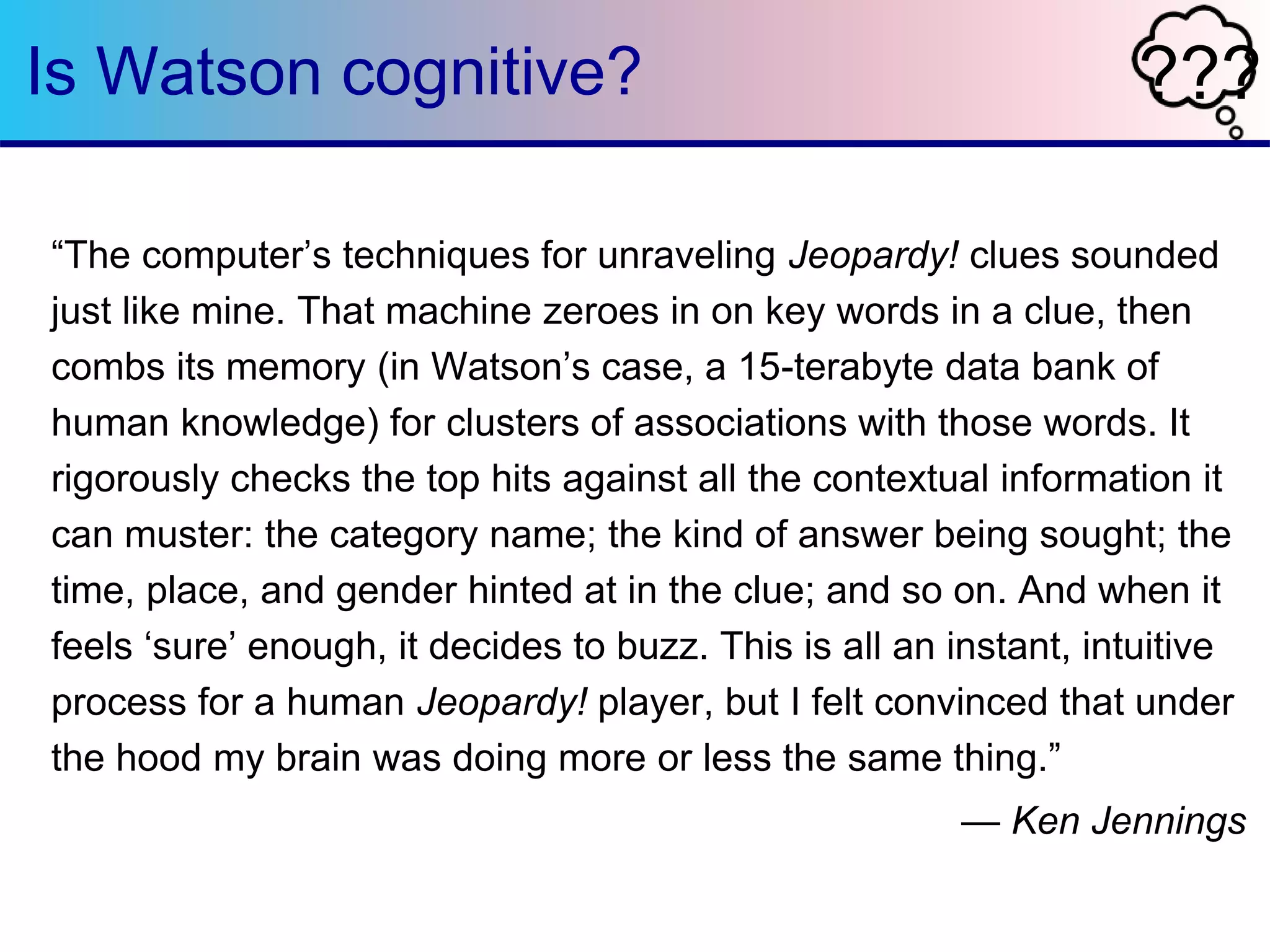 Is Watson cognitive? ??? 
“The computer’s techniques for unraveling Jeopardy! clues sounded 
just like mine. That machine zeroes in on key words in a clue, then 
combs its memory (in Watson’s case, a 15-terabyte data bank of 
human knowledge) for clusters of associations with those words. It 
rigorously checks the top hits against all the contextual information it 
can muster: the category name; the kind of answer being sought; the 
time, place, and gender hinted at in the clue; and so on. And when it 
feels ‘sure’ enough, it decides to buzz. This is all an instant, intuitive 
process for a human Jeopardy! player, but I felt convinced that under 
the hood my brain was doing more or less the same thing.” 
— Ken Jennings 
 