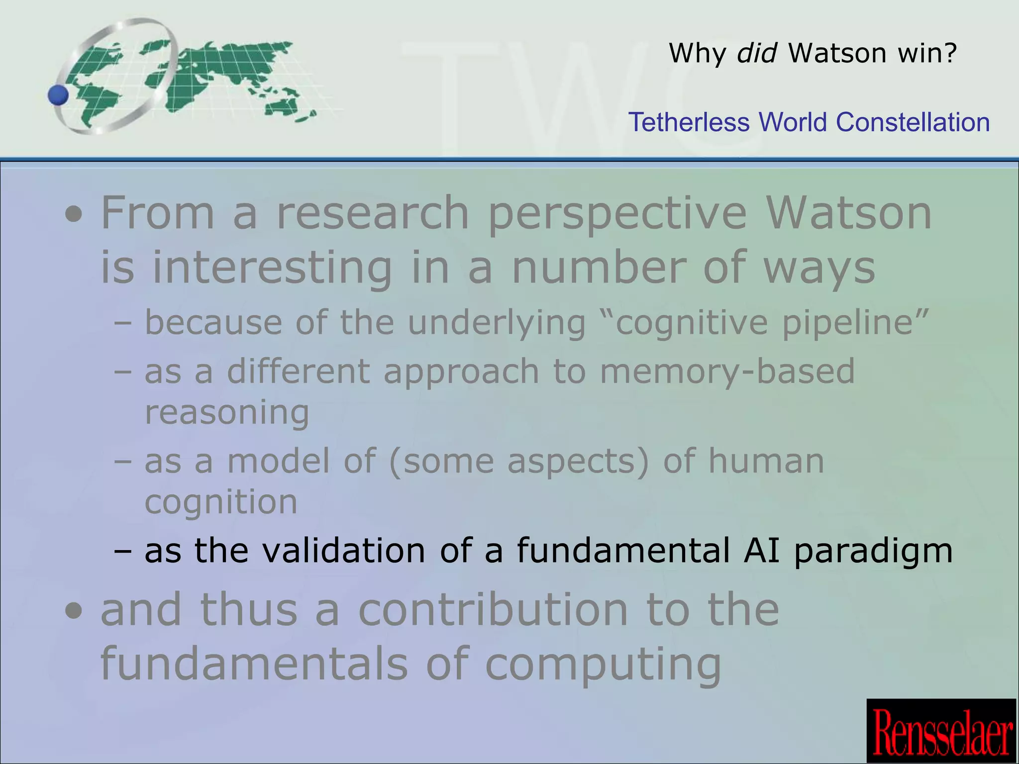 Why did Watson win? 
Tetherless World Constellation 
• From a research perspective Watson 
is interesting in a number of ways 
– because of the underlying “cognitive pipeline” 
– as a different approach to memory-based 
reasoning 
– as a model of (some aspects) of human 
cognition 
– as the validation of a fundamental AI paradigm 
• and thus a contribution to the 
fundamentals of computing 
 