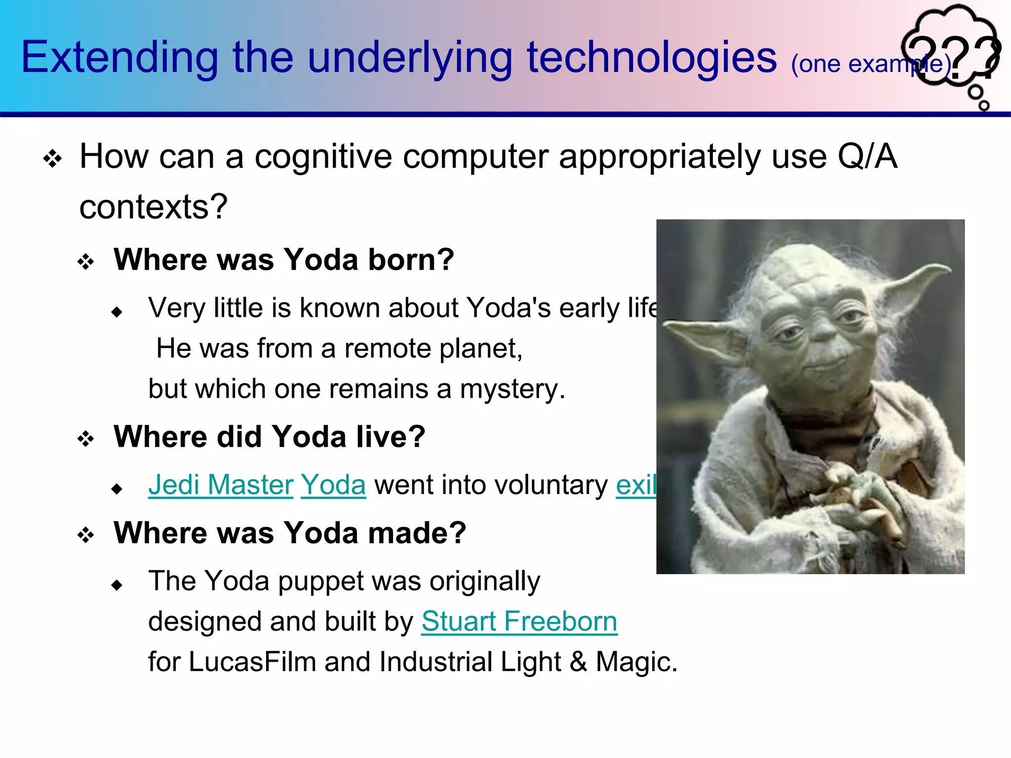 Extending the underlying technologies (one exam?ple?) ? 
 How can a cognitive computer appropriately use Q/A 
contexts? 
 Where was Yoda born? 
 Very little is known about Yoda's early life. 
He was from a remote planet, 
but which one remains a mystery. 
 Where did Yoda live? 
 Jedi Master Yoda went into voluntary exile on Dagobah 
 Where was Yoda made? 
 The Yoda puppet was originally 
designed and built by Stuart Freeborn 
for LucasFilm and Industrial Light & Magic. 
 