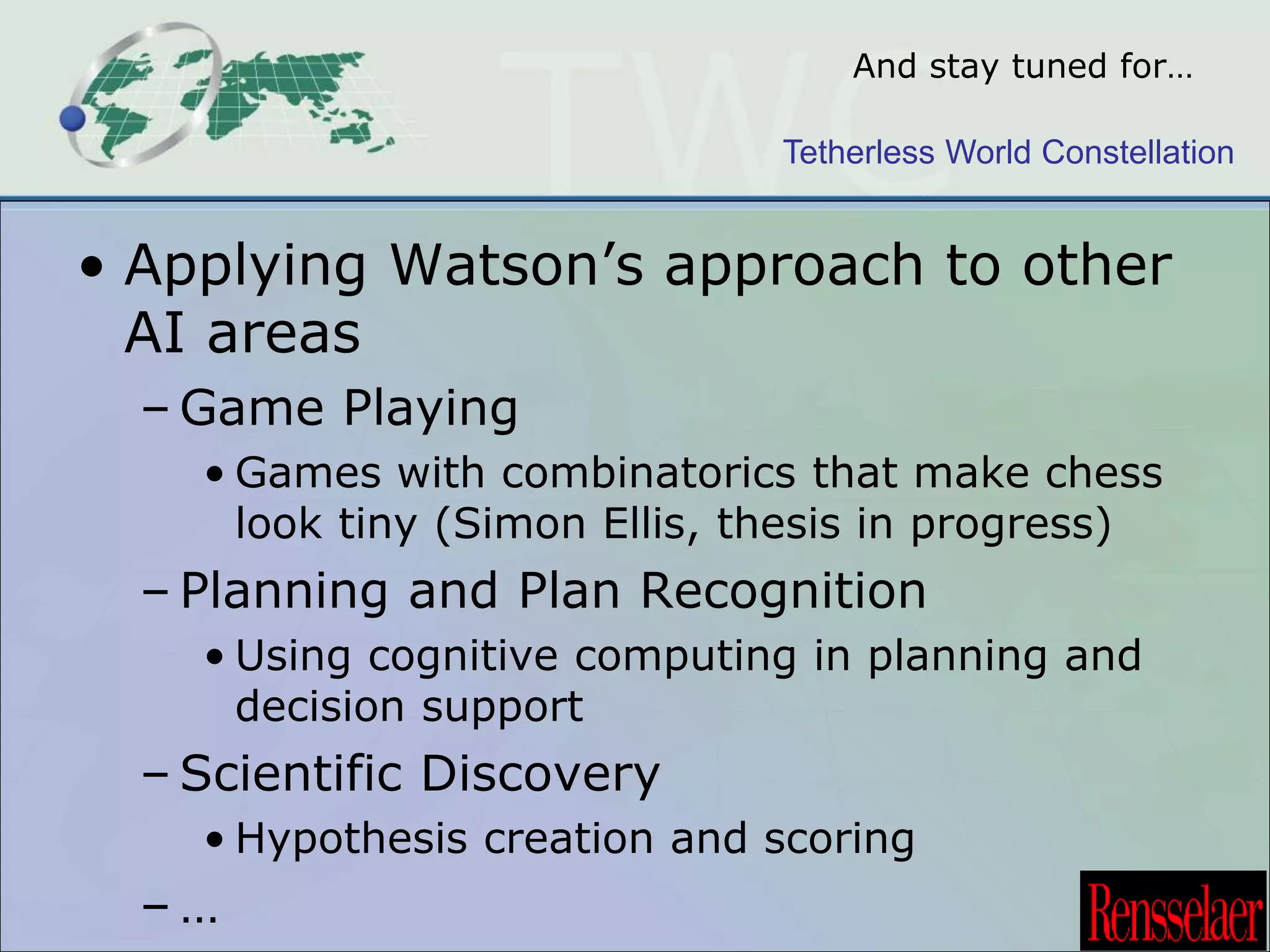 And stay tuned for… 
Tetherless World Constellation 
• Applying Watson’s approach to other 
AI areas 
–Game Playing 
• Games with combinatorics that make chess 
look tiny (Simon Ellis, thesis in progress) 
– Planning and Plan Recognition 
• Using cognitive computing in planning and 
decision support 
– Scientific Discovery 
• Hypothesis creation and scoring 
– … 
 