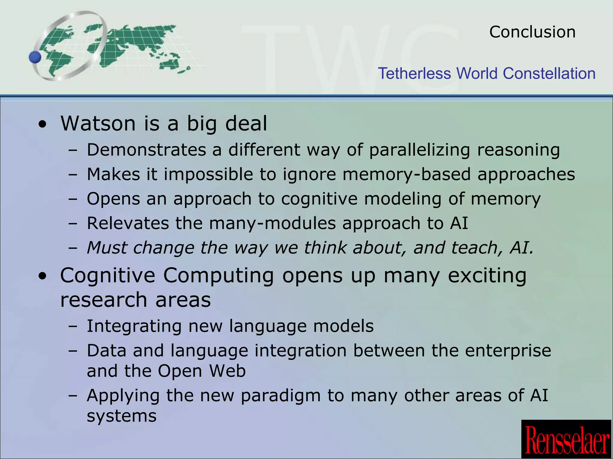 Conclusion 
Tetherless World Constellation 
• Watson is a big deal 
– Demonstrates a different way of parallelizing reasoning 
– Makes it impossible to ignore memory-based approaches 
– Opens an approach to cognitive modeling of memory 
– Relevates the many-modules approach to AI 
– Must change the way we think about, and teach, AI. 
• Cognitive Computing opens up many exciting 
research areas 
– Integrating new language models 
– Data and language integration between the enterprise 
and the Open Web 
– Applying the new paradigm to many other areas of AI 
systems 
 