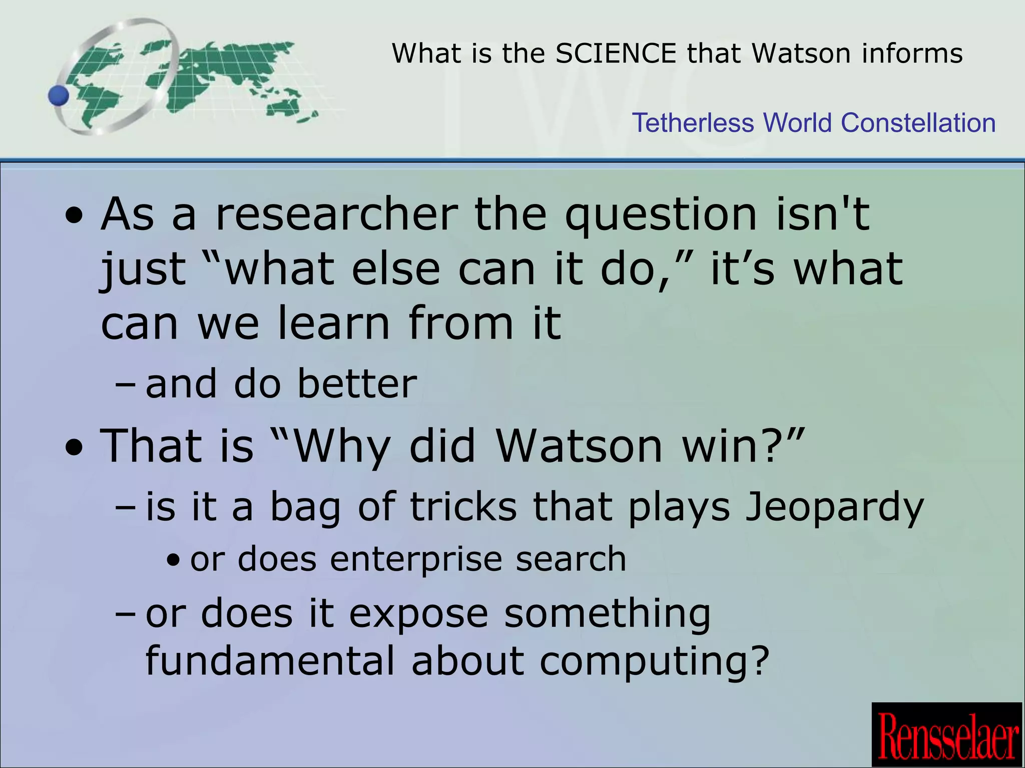 What is the SCIENCE that Watson informs 
Tetherless World Constellation 
• As a researcher the question isn't 
just “what else can it do,” it’s what 
can we learn from it 
– and do better 
• That is “Why did Watson win?” 
– is it a bag of tricks that plays Jeopardy 
• or does enterprise search 
– or does it expose something 
fundamental about computing? 
 