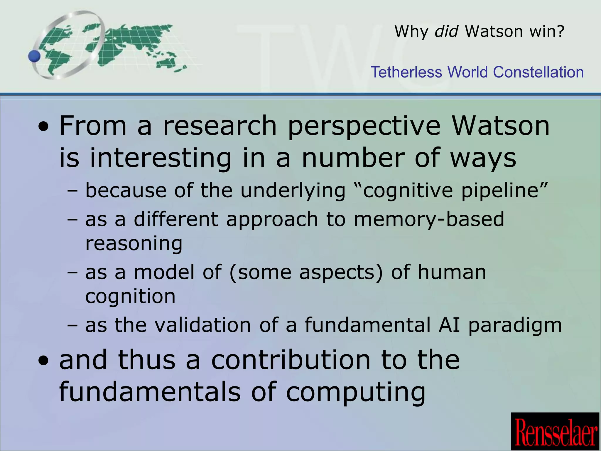 Why did Watson win? 
Tetherless World Constellation 
• From a research perspective Watson 
is interesting in a number of ways 
– because of the underlying “cognitive pipeline” 
– as a different approach to memory-based 
reasoning 
– as a model of (some aspects) of human 
cognition 
– as the validation of a fundamental AI paradigm 
• and thus a contribution to the 
fundamentals of computing 
 