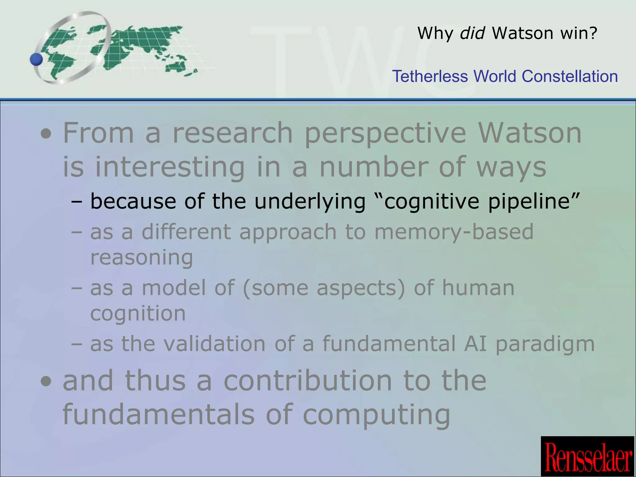 Why did Watson win? 
Tetherless World Constellation 
• From a research perspective Watson 
is interesting in a number of ways 
– because of the underlying “cognitive pipeline” 
– as a different approach to memory-based 
reasoning 
– as a model of (some aspects) of human 
cognition 
– as the validation of a fundamental AI paradigm 
• and thus a contribution to the 
fundamentals of computing 
 