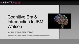 Cognitive Era &
Introduction to IBM
Watson
AN INDUSTRY PERSPECTIVE
Subhendu Dey | Senior Solution Architect, Cognitive Business Solutions
 