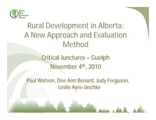 Rural Development in Alberta:
A New Approach and Evaluation
Method
Critical Junctures – Guelph
November 4th, 2010
Paul Watson, Dee Ann Benard, Judy Ferguson,
Leslie Ayre-Jaschke
 