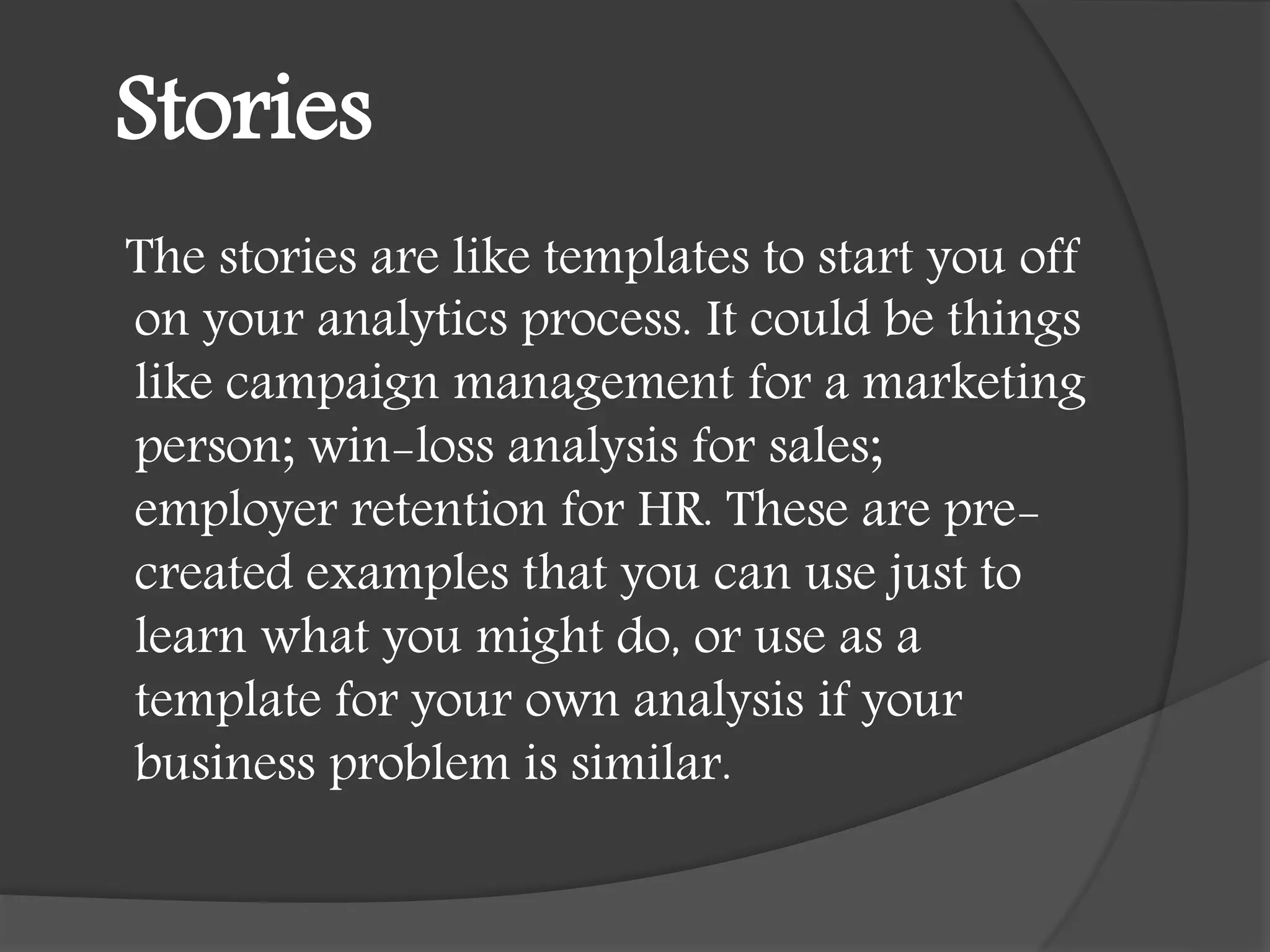 Stories
The stories are like templates to start you off
on your analytics process. It could be things
like campaign management for a marketing
person; win-loss analysis for sales;
employer retention for HR. These are pre-
created examples that you can use just to
learn what you might do, or use as a
template for your own analysis if your
business problem is similar.
 
