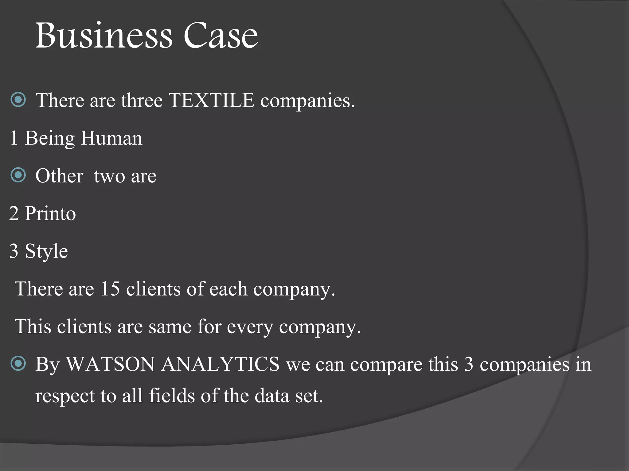 Business Case
 There are three TEXTILE companies.
1 Being Human
 Other two are
2 Printo
3 Style
There are 15 clients of each company.
This clients are same for every company.
 By WATSON ANALYTICS we can compare this 3 companies in
respect to all fields of the data set.
 