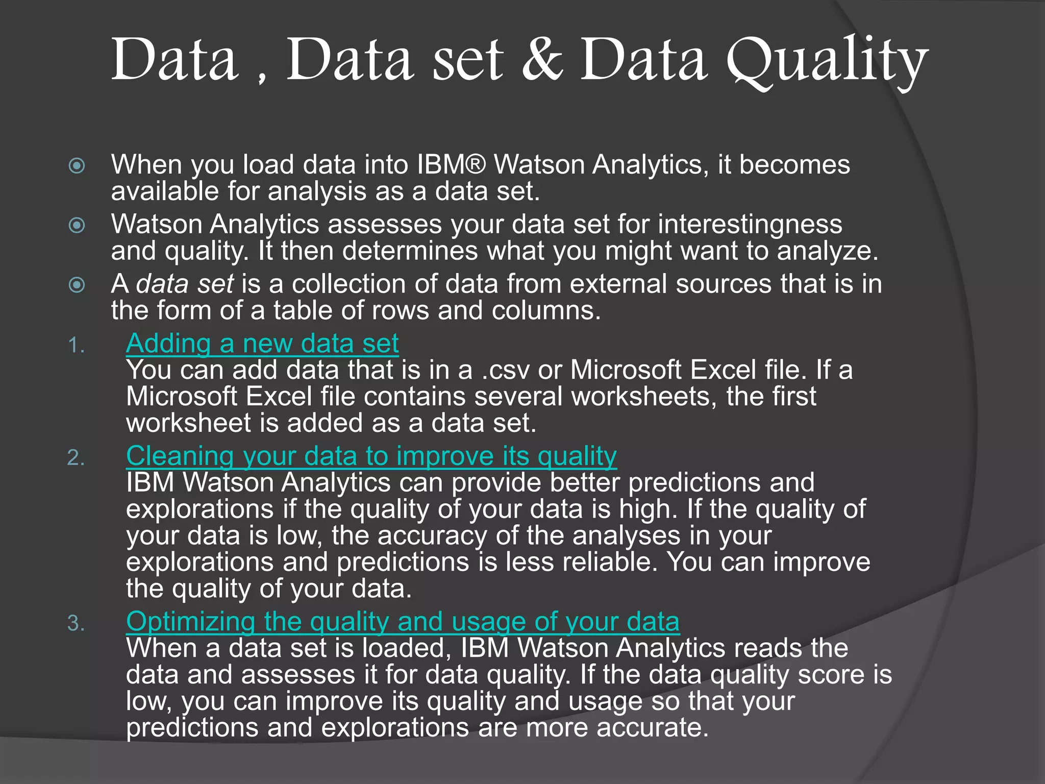 Data , Data set & Data Quality
 When you load data into IBM® Watson Analytics, it becomes
available for analysis as a data set.
 Watson Analytics assesses your data set for interestingness
and quality. It then determines what you might want to analyze.
 A data set is a collection of data from external sources that is in
the form of a table of rows and columns.
1. Adding a new data set
You can add data that is in a .csv or Microsoft Excel file. If a
Microsoft Excel file contains several worksheets, the first
worksheet is added as a data set.
2. Cleaning your data to improve its quality
IBM Watson Analytics can provide better predictions and
explorations if the quality of your data is high. If the quality of
your data is low, the accuracy of the analyses in your
explorations and predictions is less reliable. You can improve
the quality of your data.
3. Optimizing the quality and usage of your data
When a data set is loaded, IBM Watson Analytics reads the
data and assesses it for data quality. If the data quality score is
low, you can improve its quality and usage so that your
predictions and explorations are more accurate.
 