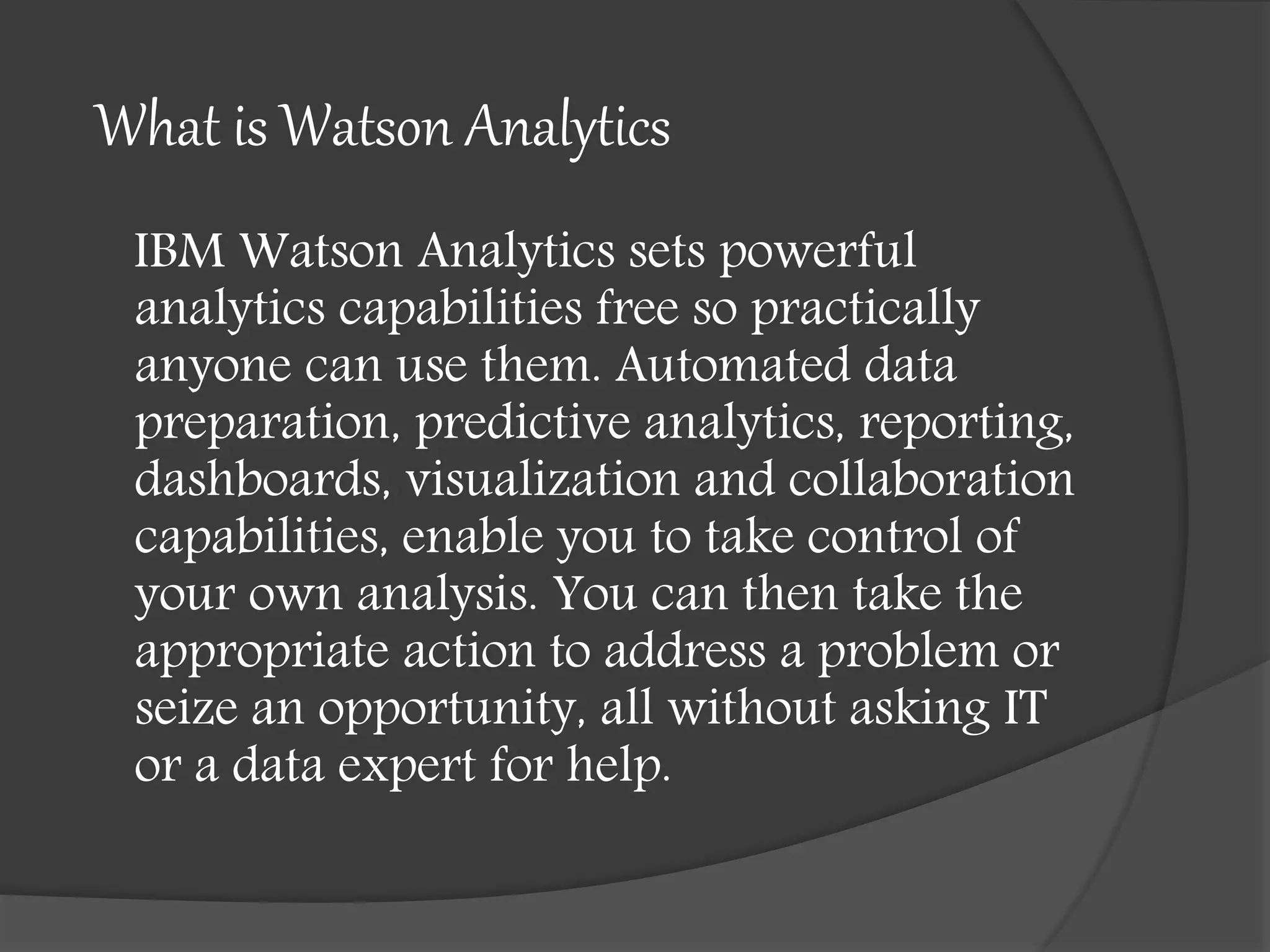 What is Watson Analytics
IBM Watson Analytics sets powerful
analytics capabilities free so practically
anyone can use them. Automated data
preparation, predictive analytics, reporting,
dashboards, visualization and collaboration
capabilities, enable you to take control of
your own analysis. You can then take the
appropriate action to address a problem or
seize an opportunity, all without asking IT
or a data expert for help.
 