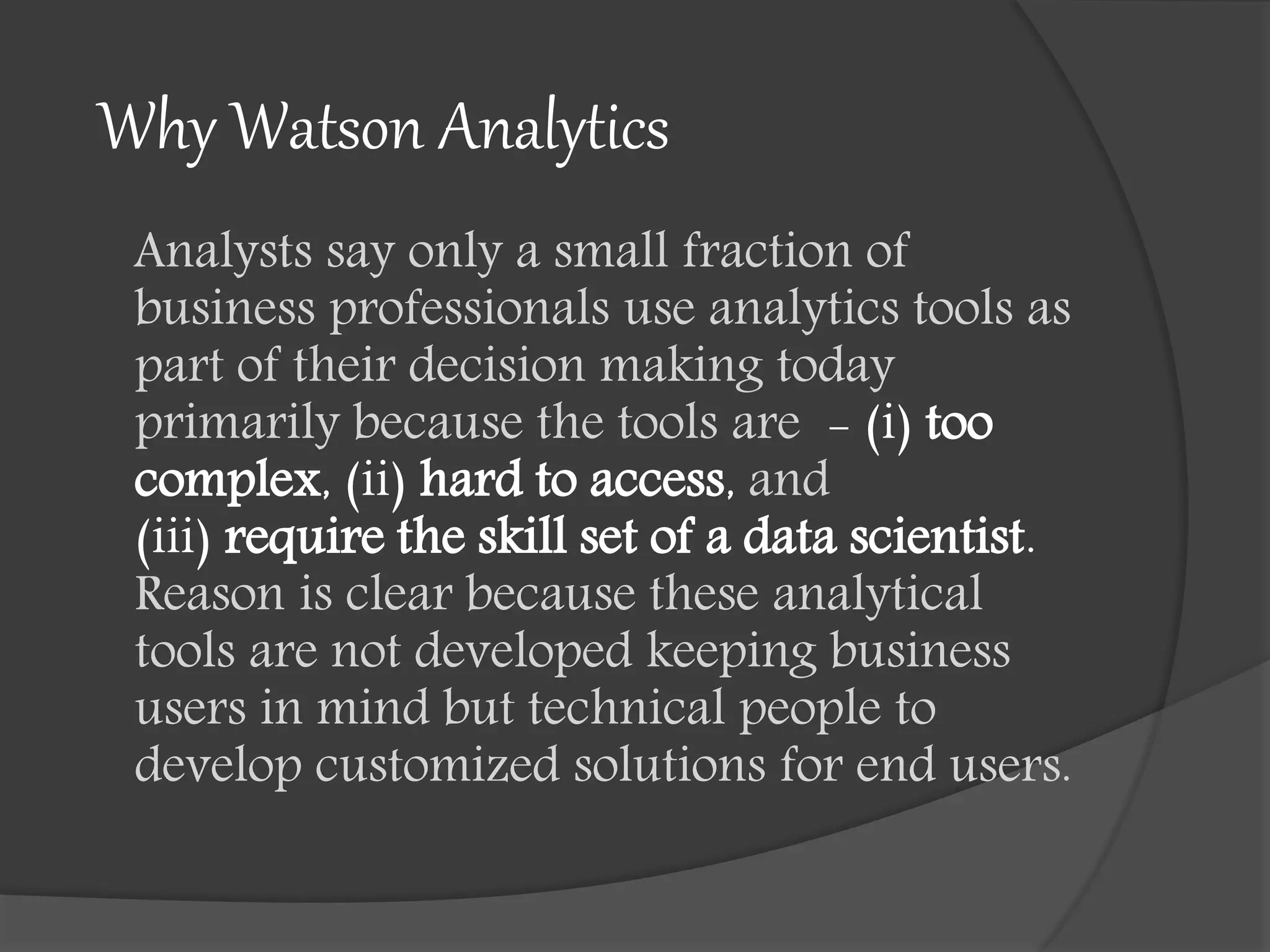 Why Watson Analytics
Analysts say only a small fraction of
business professionals use analytics tools as
part of their decision making today
primarily because the tools are - (i) too
complex, (ii) hard to access, and
(iii) require the skill set of a data scientist.
Reason is clear because these analytical
tools are not developed keeping business
users in mind but technical people to
develop customized solutions for end users.
 