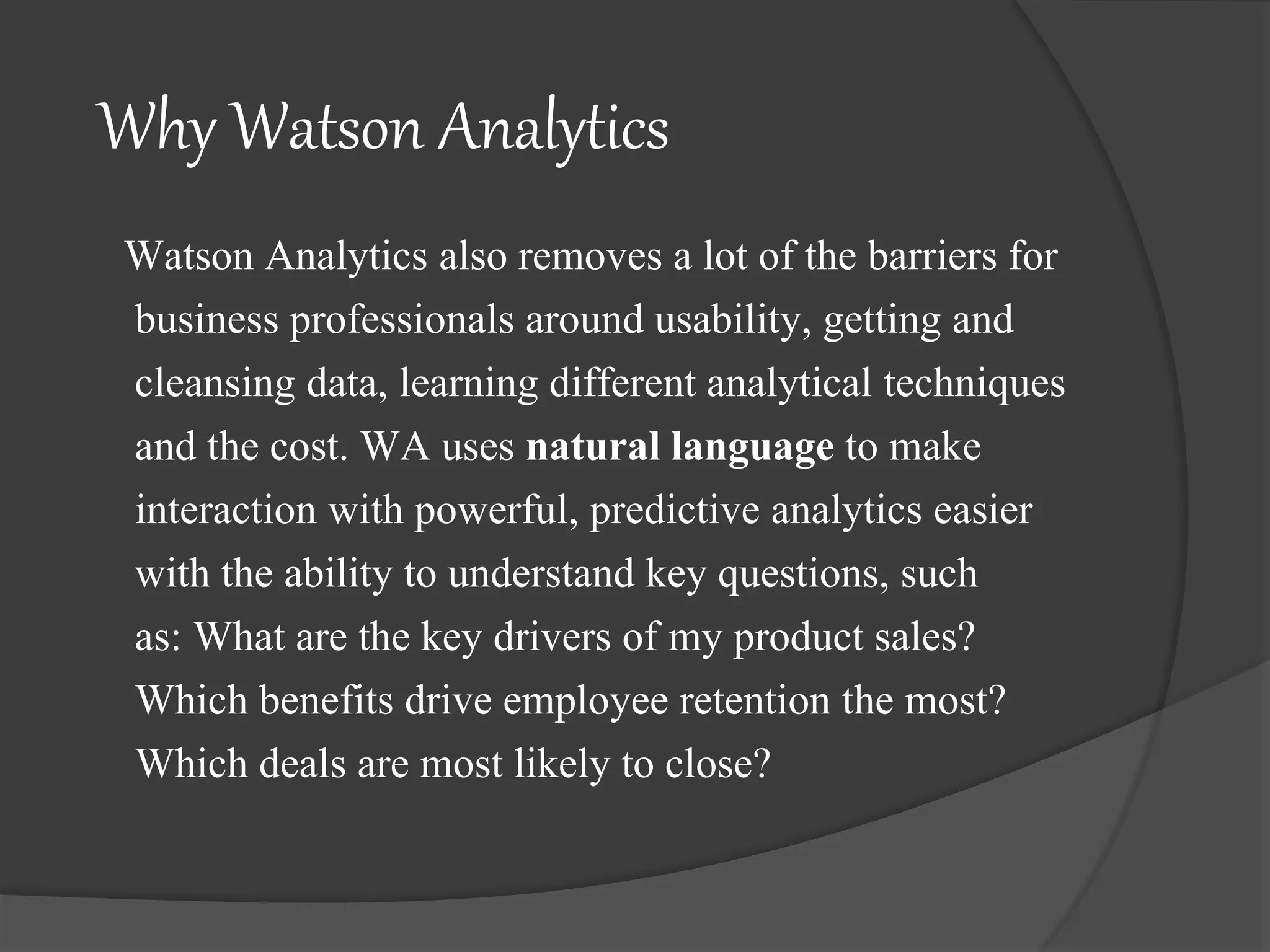 Why Watson Analytics
Watson Analytics also removes a lot of the barriers for
business professionals around usability, getting and
cleansing data, learning different analytical techniques
and the cost. WA uses natural language to make
interaction with powerful, predictive analytics easier
with the ability to understand key questions, such
as: What are the key drivers of my product sales?
Which benefits drive employee retention the most?
Which deals are most likely to close?
 