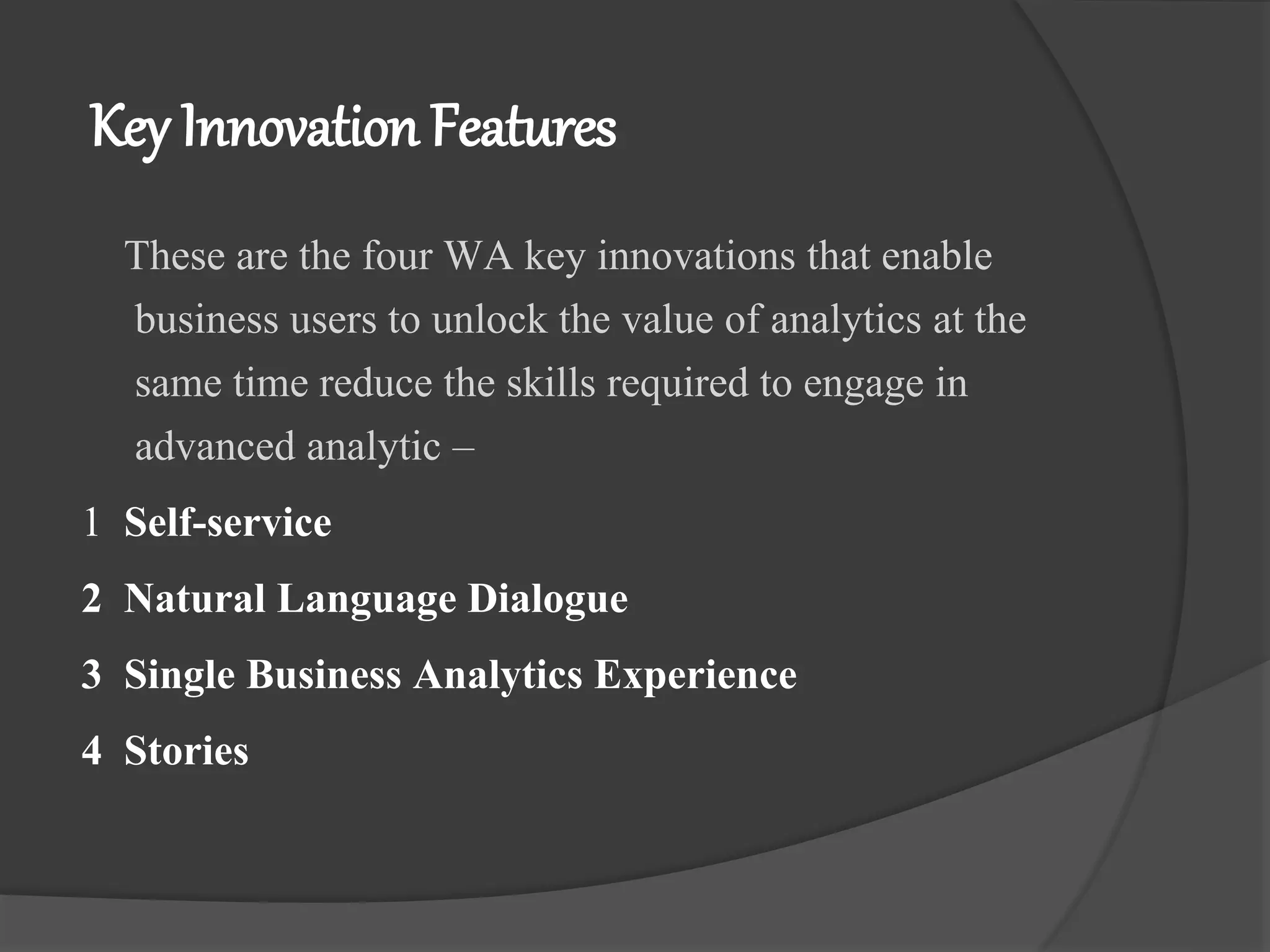Key Innovation Features
These are the four WA key innovations that enable
business users to unlock the value of analytics at the
same time reduce the skills required to engage in
advanced analytic –
1 Self-service
2 Natural Language Dialogue
3 Single Business Analytics Experience
4 Stories
 