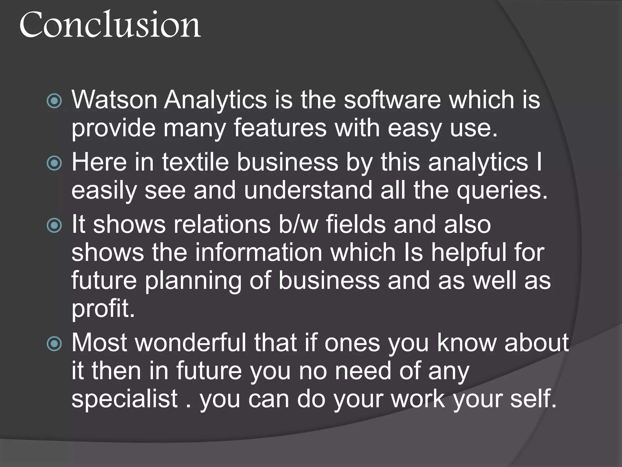 Conclusion
 Watson Analytics is the software which is
provide many features with easy use.
 Here in textile business by this analytics I
easily see and understand all the queries.
 It shows relations b/w fields and also
shows the information which Is helpful for
future planning of business and as well as
profit.
 Most wonderful that if ones you know about
it then in future you no need of any
specialist . you can do your work your self.
 